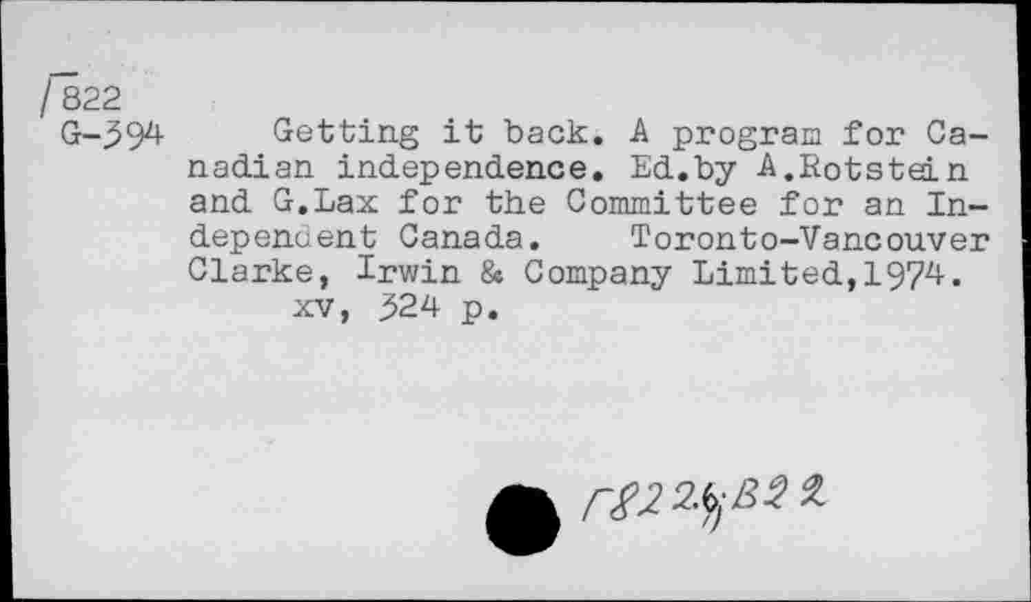 ﻿822
G-594 Getting it back. A program for Canadian independence. Ed.by A.Rotstein and G.Lax for the Committee for an Independent Canada. Toronto-Vancouver Clarke, Irwin & Company Limited,1974. xv, ^24 p.
